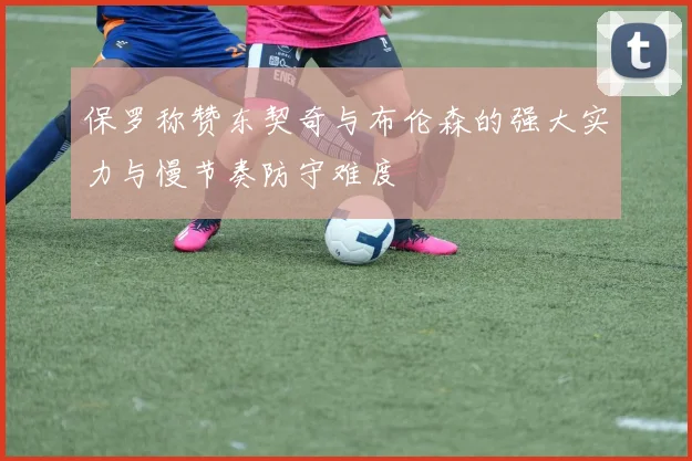 保罗称赞东契奇与布伦森的强大实力与慢节奏防守难度