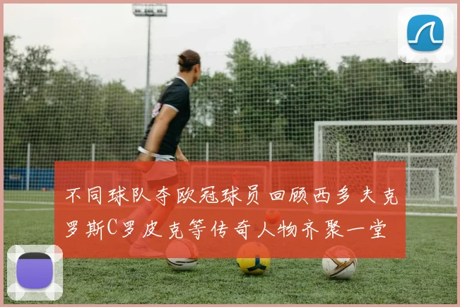 不同球队夺欧冠球员回顾西多夫克罗斯C罗皮克等传奇人物齐聚一堂