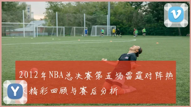 2012年NBA总决赛第五场雷霆对阵热火精彩回顾与赛后分析