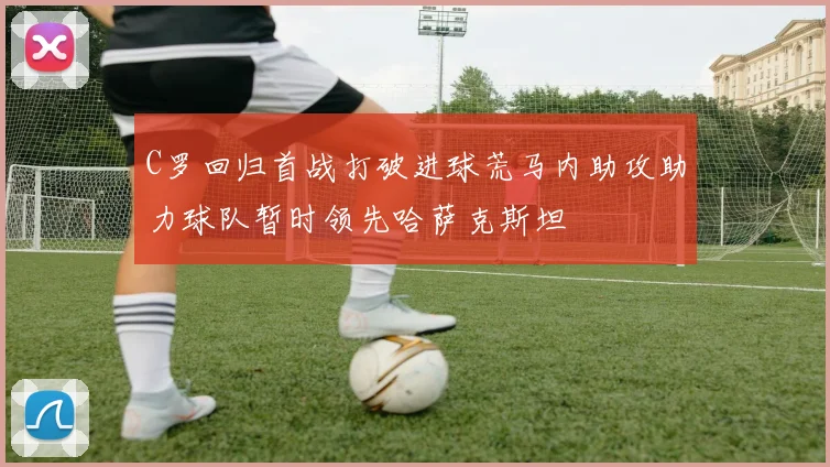 C罗回归首战打破进球荒马内助攻助力球队暂时领先哈萨克斯坦